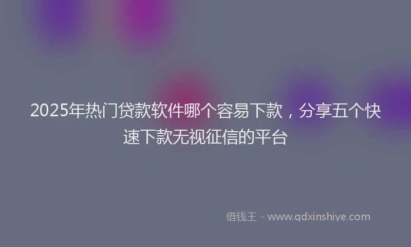 2025年热门贷款软件哪个容易下款，分享五个快速下款无视征信的平台
