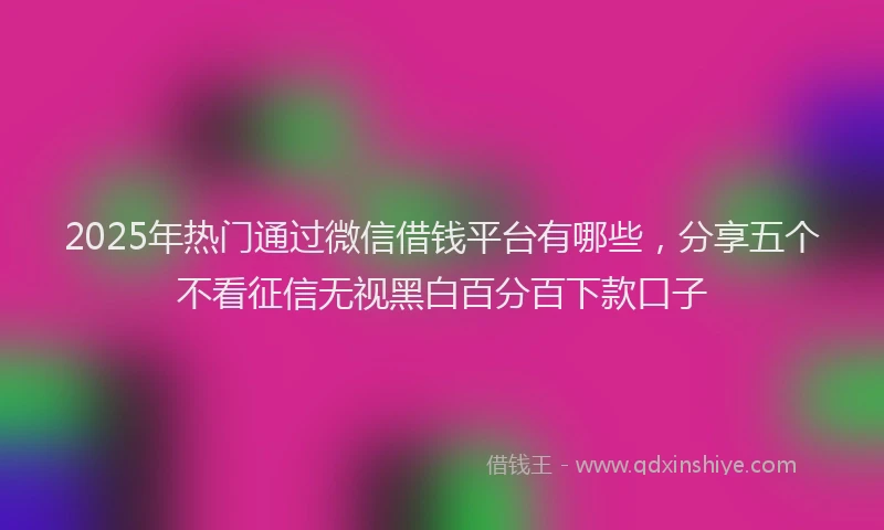 2025年热门通过微信借钱平台有哪些，分享五个不看征信无视黑白百分百下款口子
