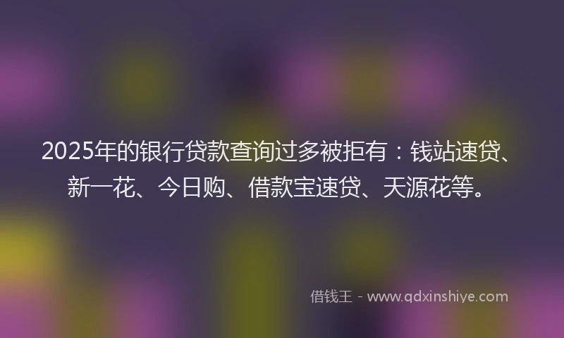 2025年的银行贷款查询过多被拒有：钱站速贷、新一花、今日购、借款宝速贷、天源花等。