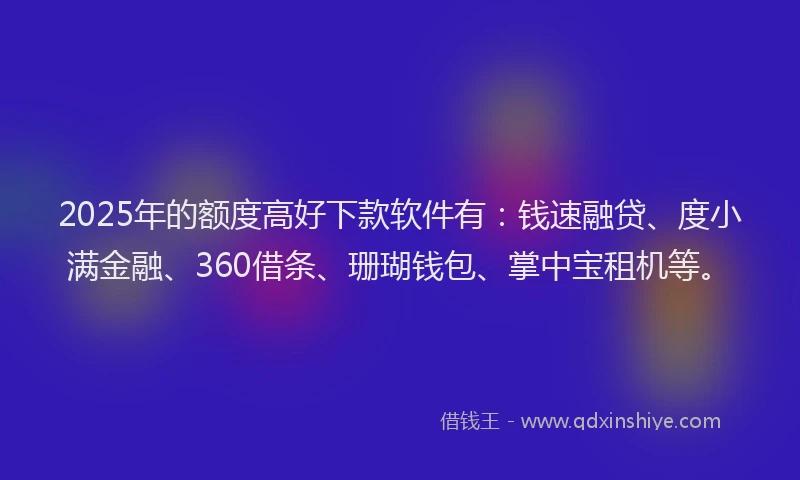2025年的额度高好下款软件有：钱速融贷、度小满金融、360借条、珊瑚钱包、掌中宝租机等。