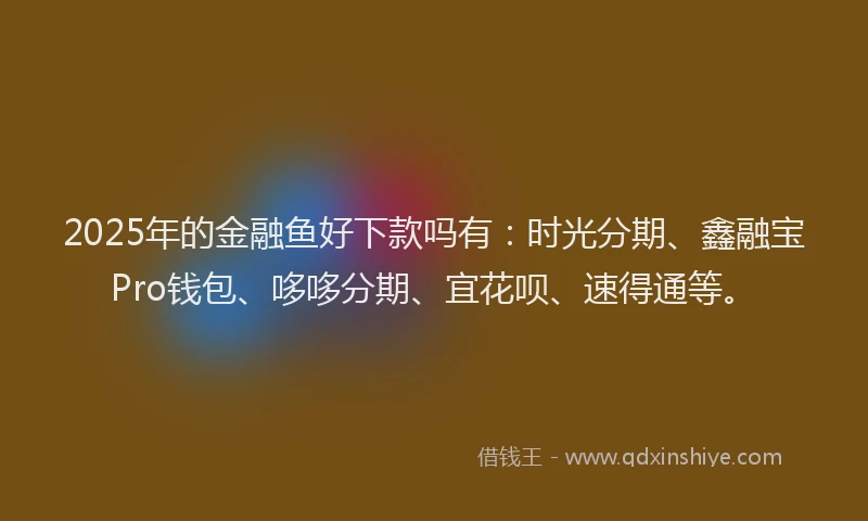 2025年的金融鱼好下款吗有：时光分期、鑫融宝Pro钱包、哆哆分期、宜花呗、速得通等。
