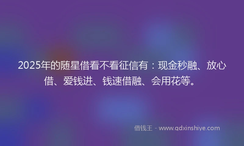 2025年的随星借看不看征信有：现金秒融、放心借、爱钱进、钱速借融、会用花等。