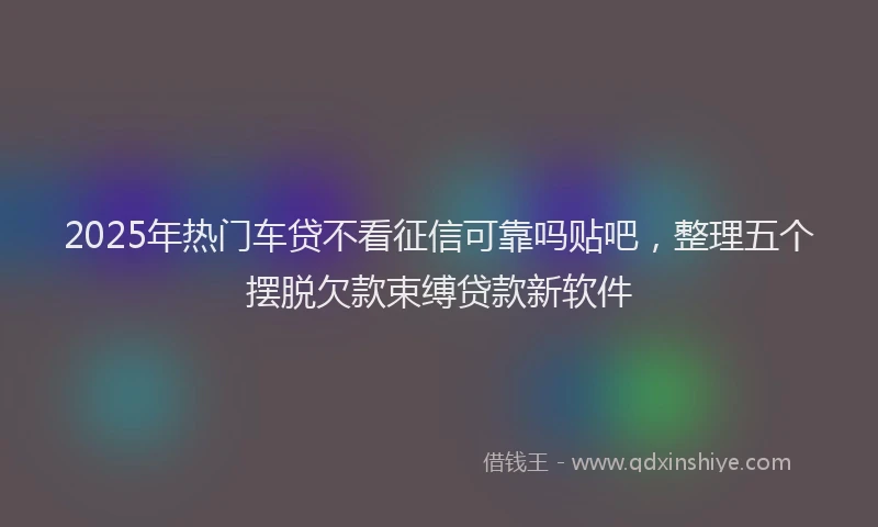 2025年热门车贷不看征信可靠吗贴吧，整理五个摆脱欠款束缚贷款新软件