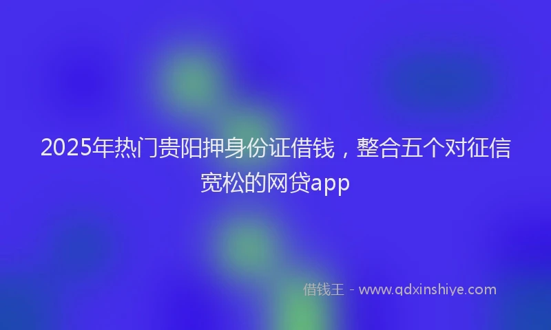 2025年热门贵阳押身份证借钱，整合五个对征信宽松的网贷app