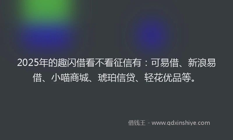 2025年的趣闪借看不看征信有：可易借、新浪易借、小喵商城、琥珀信贷、轻花优品等。