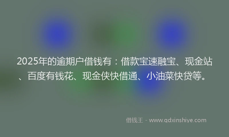 2025年的逾期户借钱有：借款宝速融宝、现金站、百度有钱花、现金侠快借通、小油菜快贷等。