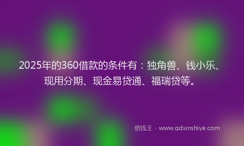 2025年的360借款的条件有：独角兽、钱小乐、现用分期、现金易贷通、福瑞贷等。