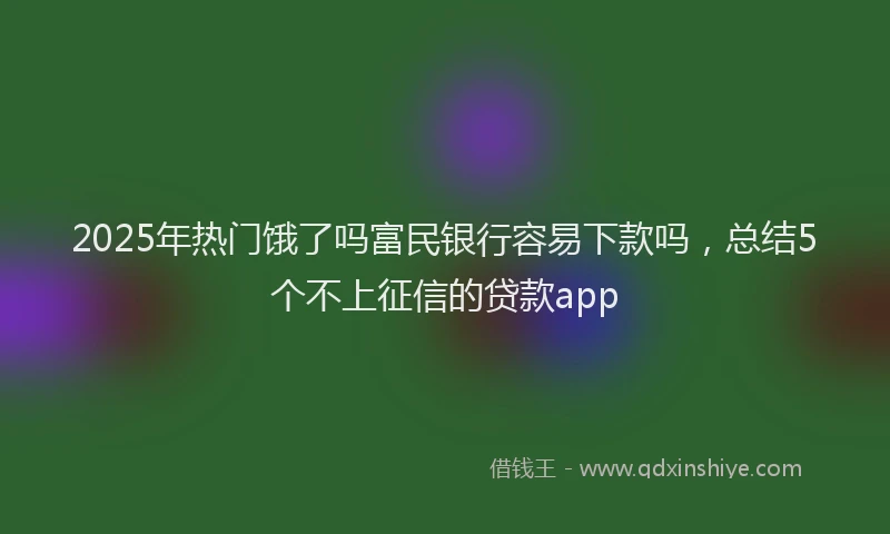 2025年热门饿了吗富民银行容易下款吗，总结5个不上征信的贷款app