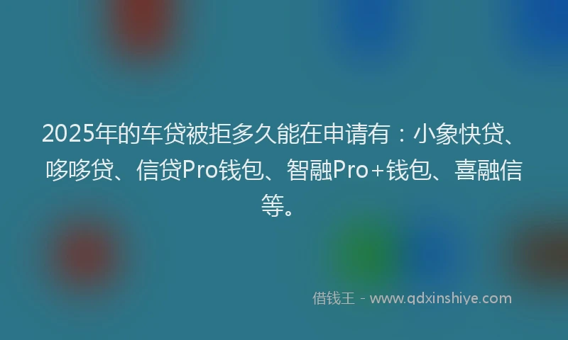 2025年的车贷被拒多久能在申请有：小象快贷、哆哆贷、信贷Pro钱包、智融Pro+钱包、喜融信等。