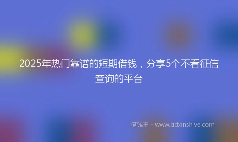2025年热门靠谱的短期借钱，分享5个不看征信查询的平台