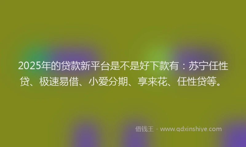 2025年的贷款新平台是不是好下款有：苏宁任性贷、极速易借、小爱分期、享来花、任性贷等。