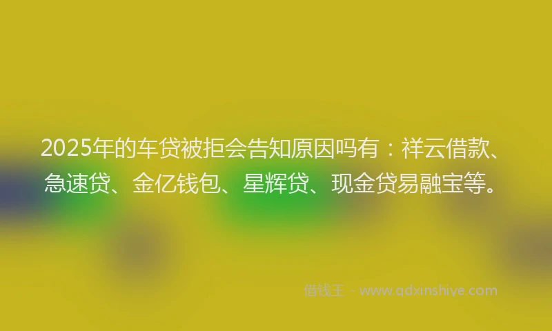 2025年的车贷被拒会告知原因吗有：祥云借款、急速贷、金亿钱包、星辉贷、现金贷易融宝等。