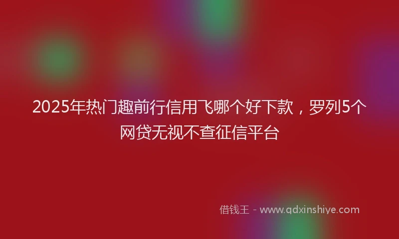2025年热门趣前行信用飞哪个好下款，罗列5个网贷无视不查征信平台