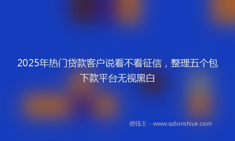 2025年热门贷款客户说看不看征信，整理五个包下款平台无视黑白