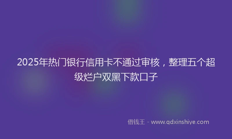 2025年热门银行信用卡不通过审核，整理五个超级烂户双黑下款口子