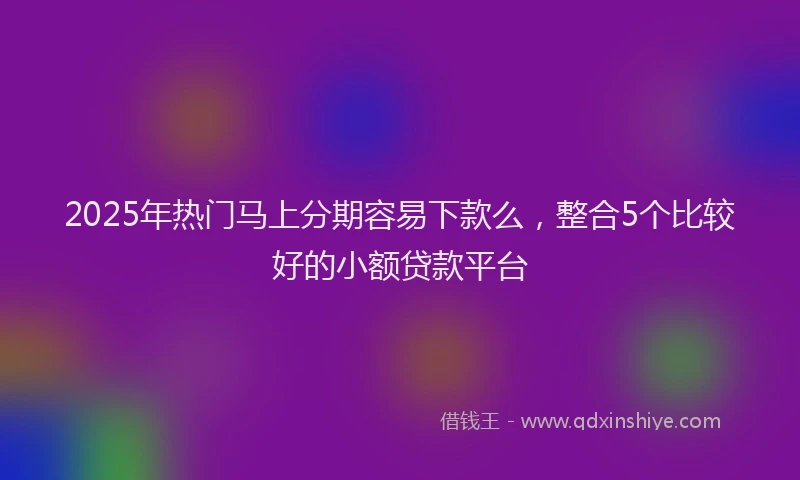 2025年热门马上分期容易下款么，整合5个比较好的小额贷款平台