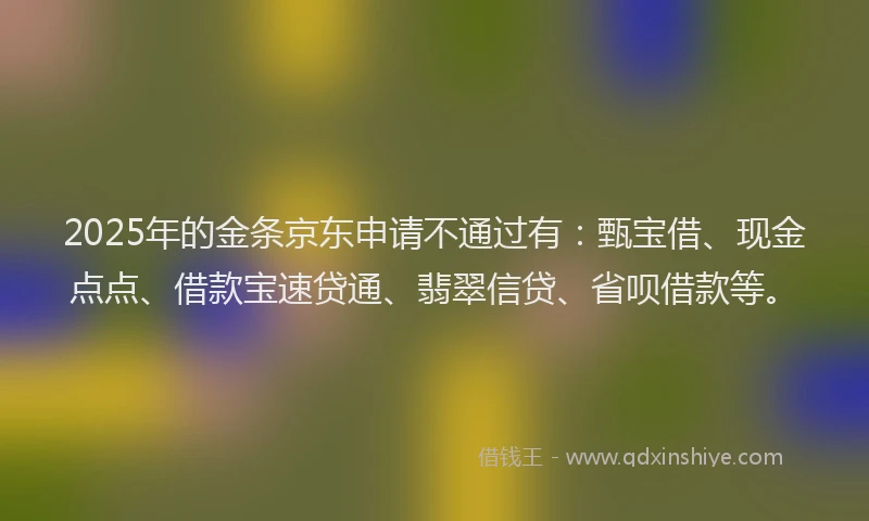 2025年的金条京东申请不通过有：甄宝借、现金点点、借款宝速贷通、翡翠信贷、省呗借款等。