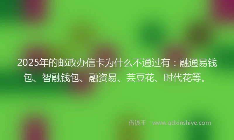 2025年的邮政办信卡为什么不通过有：融通易钱包、智融钱包、融资易、芸豆花、时代花等。