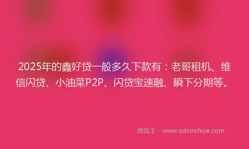 2025年的鑫好贷一般多久下款有：老哥租机、维信闪贷、小油菜P2P、闪贷宝速融、瞬下分期等。