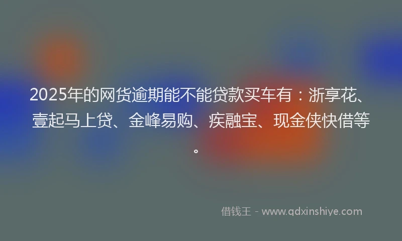 2025年的网货逾期能不能贷款买车有：浙享花、壹起马上贷、金峰易购、疾融宝、现金侠快借等。
