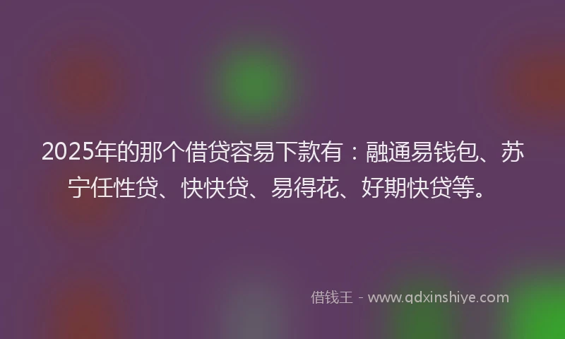 2025年的那个借贷容易下款有：融通易钱包、苏宁任性贷、快快贷、易得花、好期快贷等。