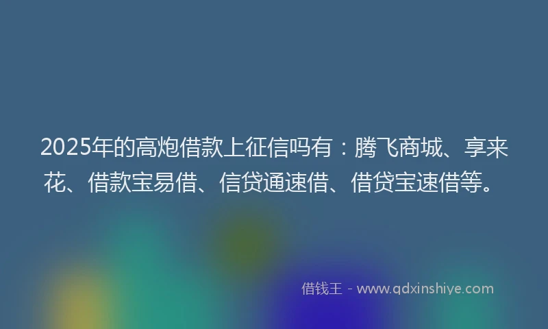2025年的高炮借款上征信吗有：腾飞商城、享来花、借款宝易借、信贷通速借、借贷宝速借等。