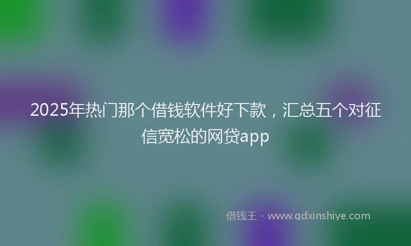 2025年热门那个借钱软件好下款，汇总五个对征信宽松的网贷app