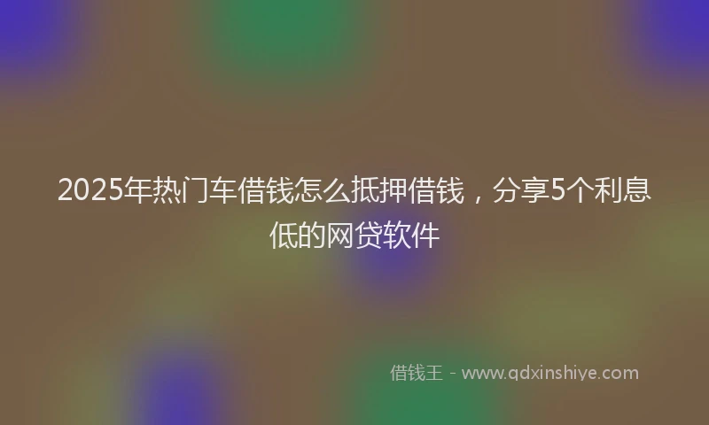 2025年热门车借钱怎么抵押借钱，分享5个利息低的网贷软件