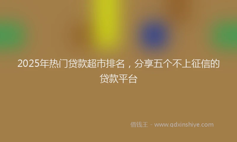 2025年热门贷款超市排名，分享五个不上征信的贷款平台