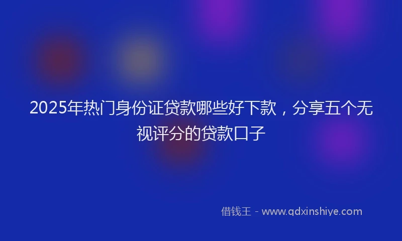2025年热门身份证贷款哪些好下款，分享五个无视评分的贷款口子