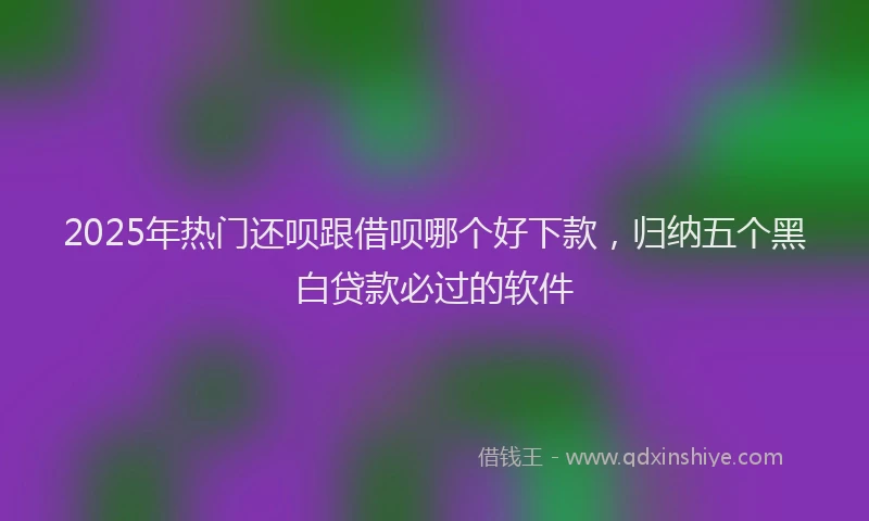 2025年热门还呗跟借呗哪个好下款，归纳五个黑白贷款必过的软件