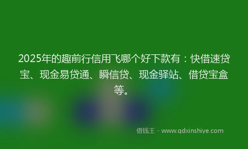 2025年的趣前行信用飞哪个好下款有：快借速贷宝、现金易贷通、瞬信贷、现金驿站、借贷宝盒等。