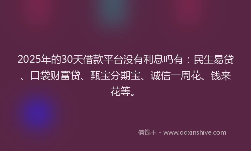 2025年的30天借款平台没有利息吗有：民生易贷、口袋财富贷、甄宝分期宝、诚信一周花、钱来花等。