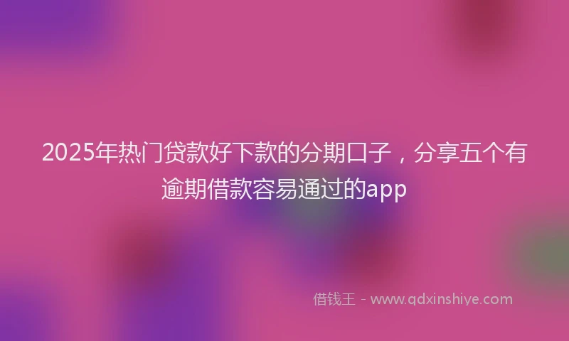 2025年热门贷款好下款的分期口子，分享五个有逾期借款容易通过的app
