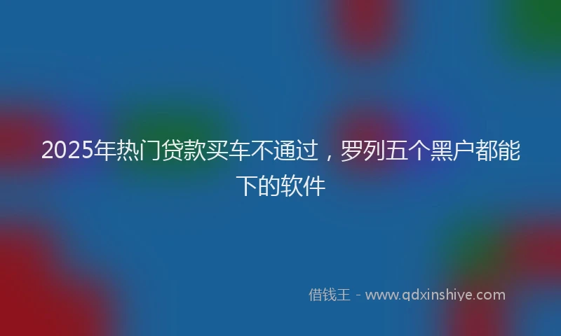 2025年热门贷款买车不通过，罗列五个黑户都能下的软件