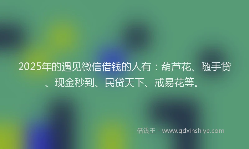 2025年的遇见微信借钱的人有：葫芦花、随手贷、现金秒到、民贷天下、戒易花等。