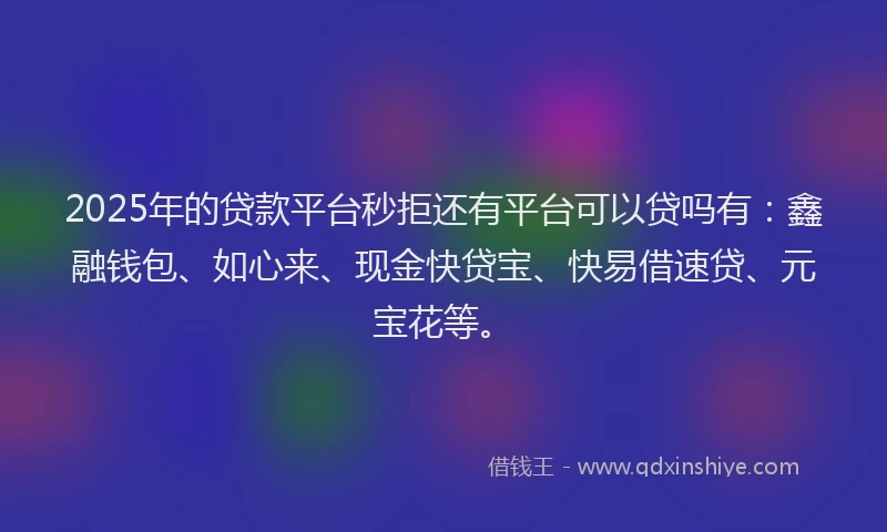 2025年的贷款平台秒拒还有平台可以贷吗有：鑫融钱包、如心来、现金快贷宝、快易借速贷、元宝花等。