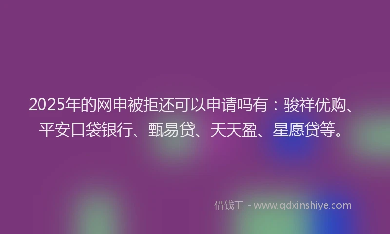 2025年的网申被拒还可以申请吗有：骏祥优购、平安口袋银行、甄易贷、天天盈、星愿贷等。