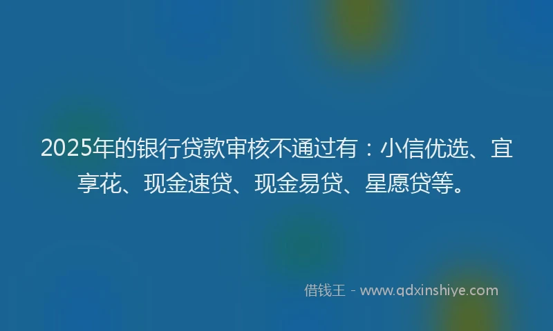 2025年的银行贷款审核不通过有：小信优选、宜享花、现金速贷、现金易贷、星愿贷等。