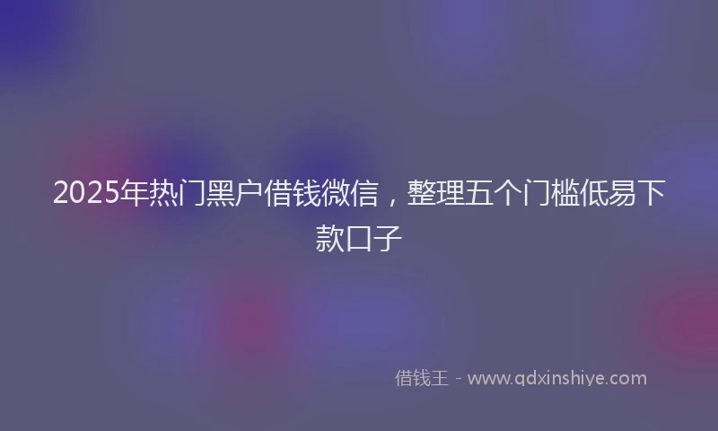 2025年热门黑户借钱微信，整理五个门槛低易下款口子