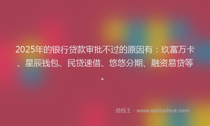2025年的银行贷款审批不过的原因有：玖富万卡、星辰钱包、民贷速借、悠悠分期、融资易贷等。