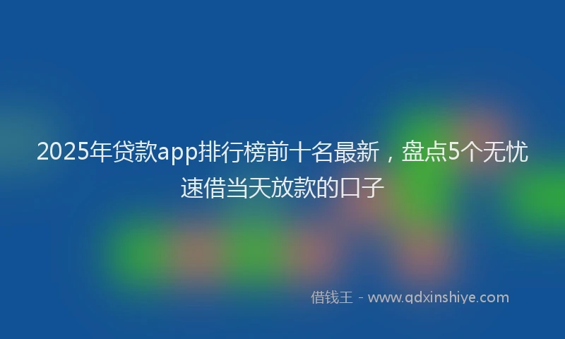 2025年贷款app排行榜前十名最新，盘点5个无忧速借当天放款的口子
