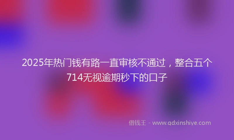 2025年热门钱有路一直审核不通过，整合五个714无视逾期秒下的口子