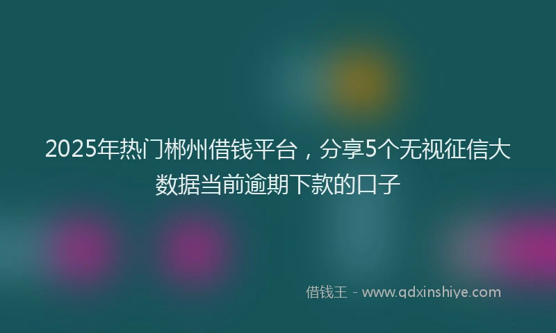 2025年热门郴州借钱平台，分享5个无视征信大数据当前逾期下款的口子