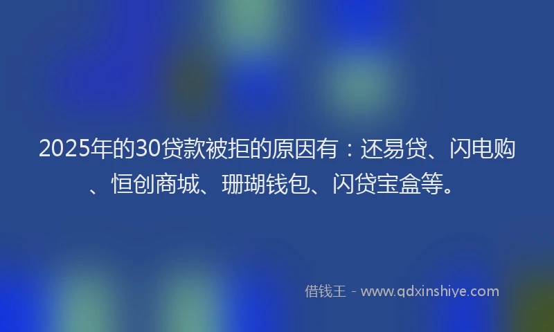 2025年的30贷款被拒的原因有：还易贷、闪电购、恒创商城、珊瑚钱包、闪贷宝盒等。