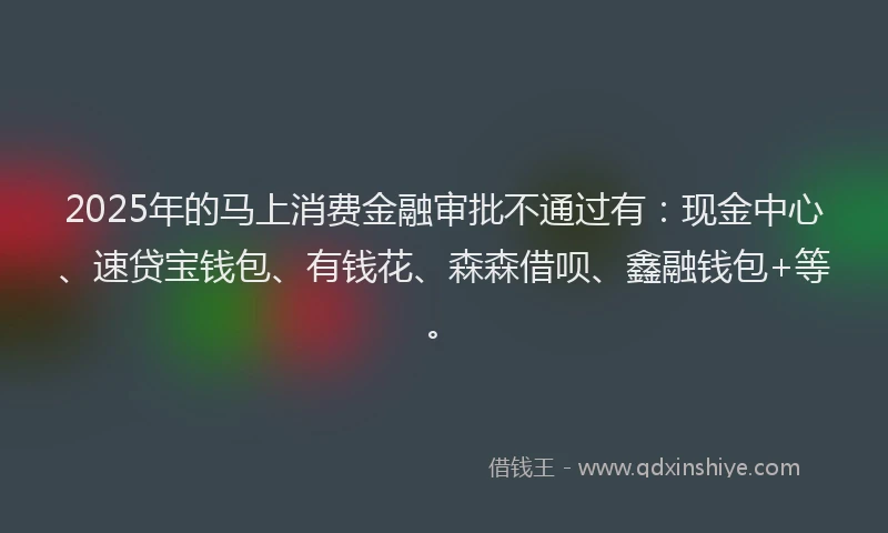 2025年的马上消费金融审批不通过有：现金中心、速贷宝钱包、有钱花、森森借呗、鑫融钱包+等。