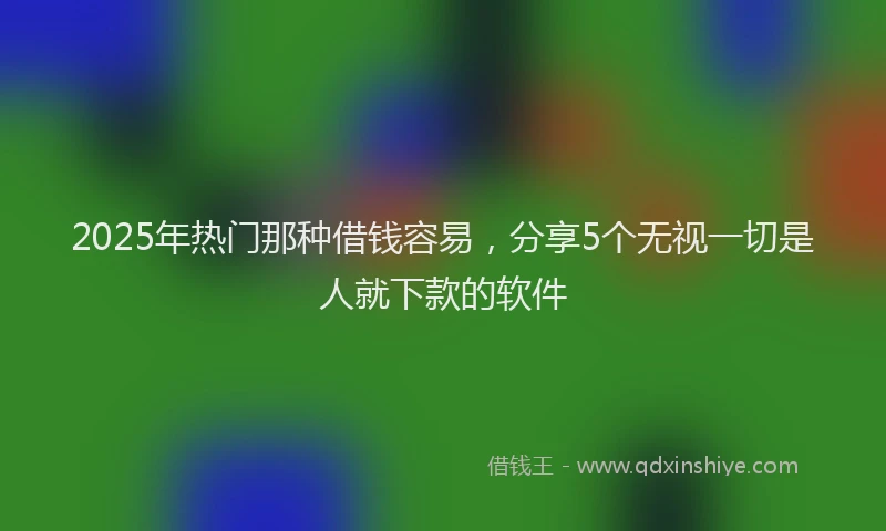 2025年热门那种借钱容易，分享5个无视一切是人就下款的软件