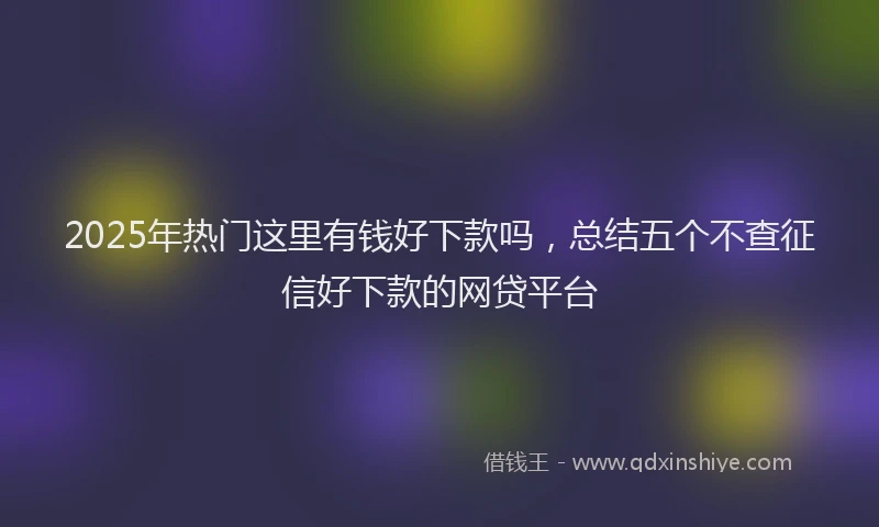 2025年热门这里有钱好下款吗，总结五个不查征信好下款的网贷平台
