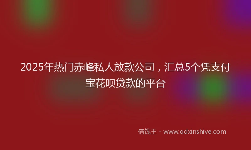 2025年热门赤峰私人放款公司，汇总5个凭支付宝花呗贷款的平台
