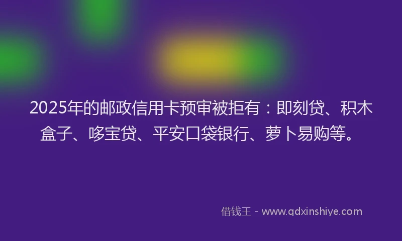 2025年的邮政信用卡预审被拒有：即刻贷、积木盒子、哆宝贷、平安口袋银行、萝卜易购等。